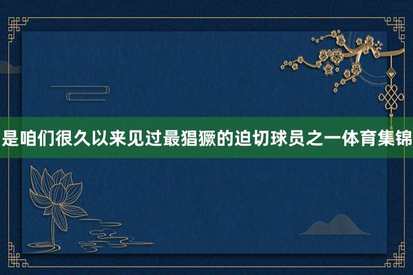 是咱们很久以来见过最猖獗的迫切球员之一体育集锦
