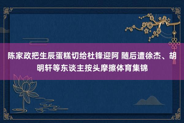 陈家政把生辰蛋糕切给杜锋迎阿 随后遭徐杰、胡明轩等东谈主按头摩擦体育集锦