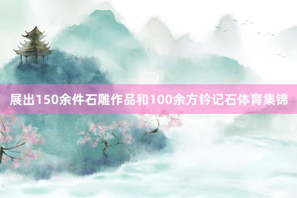展出150余件石雕作品和100余方钤记石体育集锦