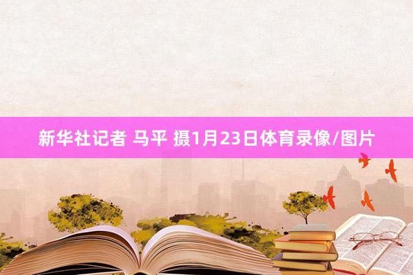 新华社记者 马平 摄1月23日体育录像/图片