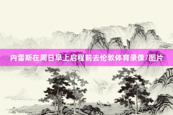 内雷斯在周日早上启程前去伦敦体育录像/图片