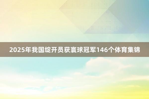 2025年我国绽开员获寰球冠军146个体育集锦