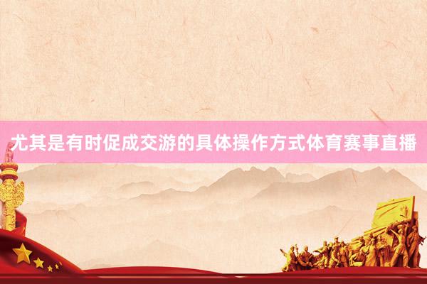 尤其是有时促成交游的具体操作方式体育赛事直播