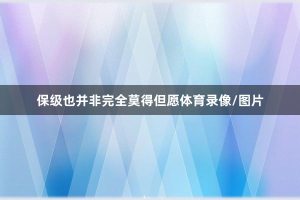 保级也并非完全莫得但愿体育录像/图片