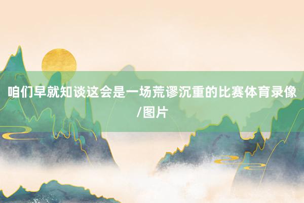 咱们早就知谈这会是一场荒谬沉重的比赛体育录像/图片