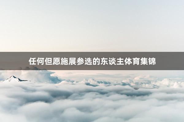 任何但愿施展参选的东谈主体育集锦