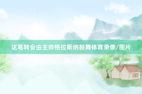 这笔转会由主帅格拉斯纳鼓舞体育录像/图片