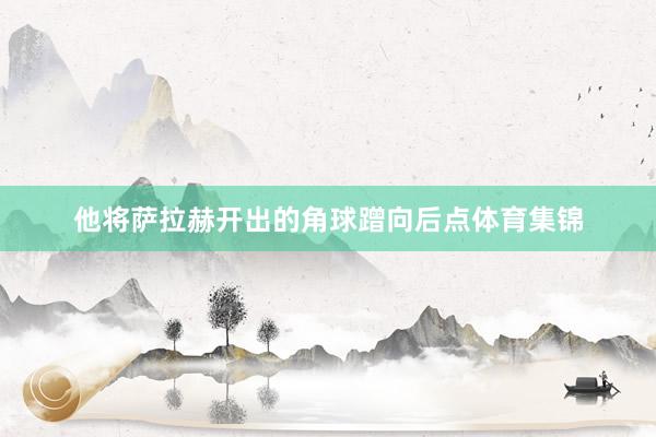 他将萨拉赫开出的角球蹭向后点体育集锦