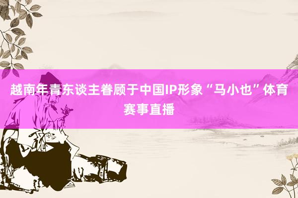 越南年青东谈主眷顾于中国IP形象“马小也”体育赛事直播