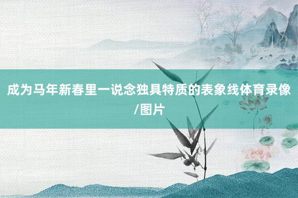 成为马年新春里一说念独具特质的表象线体育录像/图片