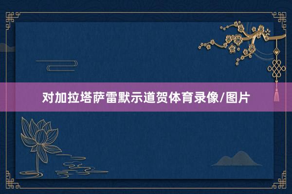 对加拉塔萨雷默示道贺体育录像/图片