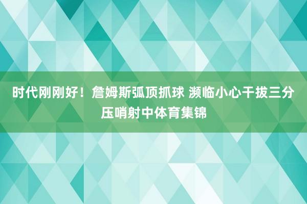 时代刚刚好！詹姆斯弧顶抓球 濒临小心干拔三分压哨射中体育集锦