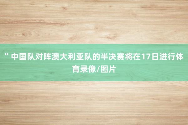 ”中国队对阵澳大利亚队的半决赛将在17日进行体育录像/图片