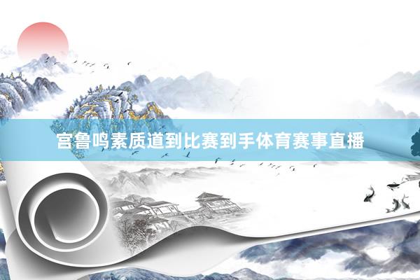 宫鲁鸣素质道到比赛到手体育赛事直播