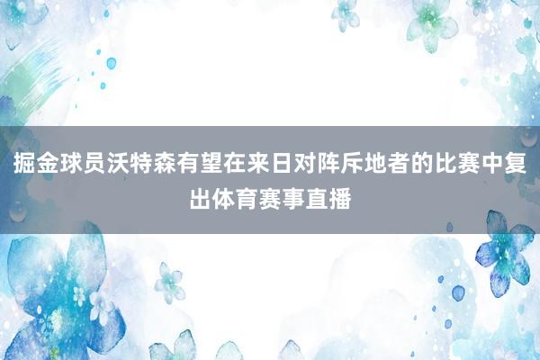 掘金球员沃特森有望在来日对阵斥地者的比赛中复出体育赛事直播