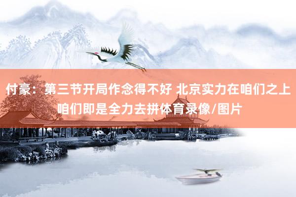 付豪：第三节开局作念得不好 北京实力在咱们之上 咱们即是全力去拼体育录像/图片