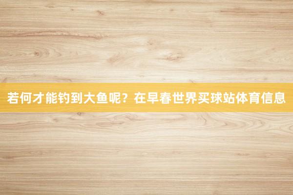 若何才能钓到大鱼呢？在早春世界买球站体育信息