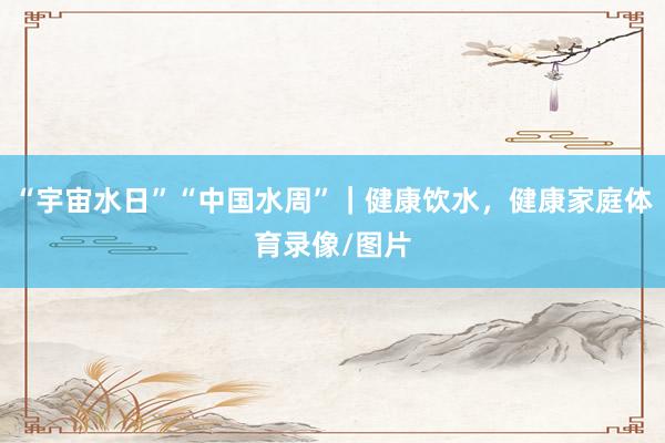 “宇宙水日”“中国水周”｜健康饮水，健康家庭体育录像/图片