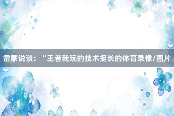 雷蒙说谈:“王者我玩的技术挺长的体育录像/图片