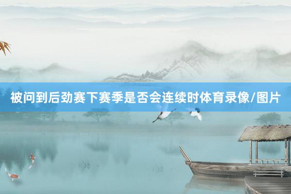 被问到后劲赛下赛季是否会连续时体育录像/图片