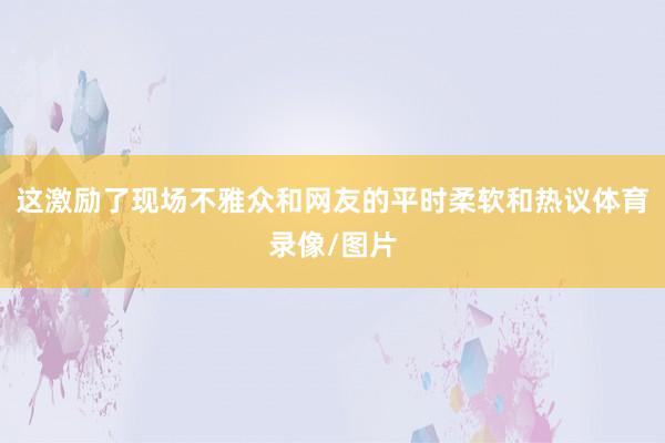 这激励了现场不雅众和网友的平时柔软和热议体育录像/图片
