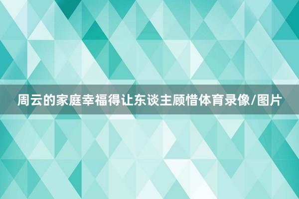 周云的家庭幸福得让东谈主顾惜体育录像/图片