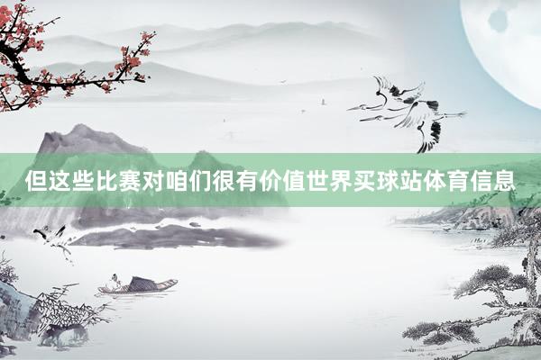 但这些比赛对咱们很有价值世界买球站体育信息