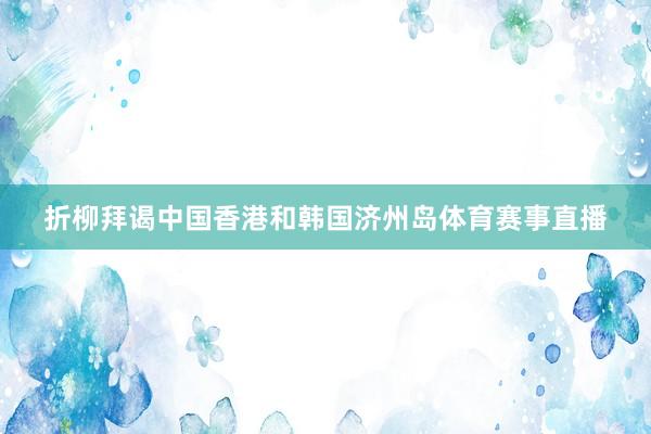 折柳拜谒中国香港和韩国济州岛体育赛事直播