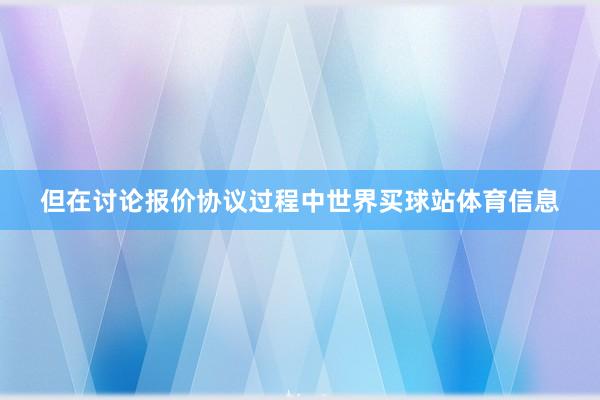 但在讨论报价协议过程中世界买球站体育信息
