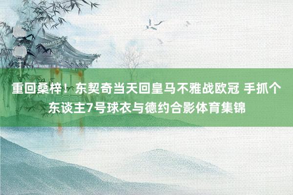 重回桑梓！东契奇当天回皇马不雅战欧冠 手抓个东谈主7号球衣与德约合影体育集锦