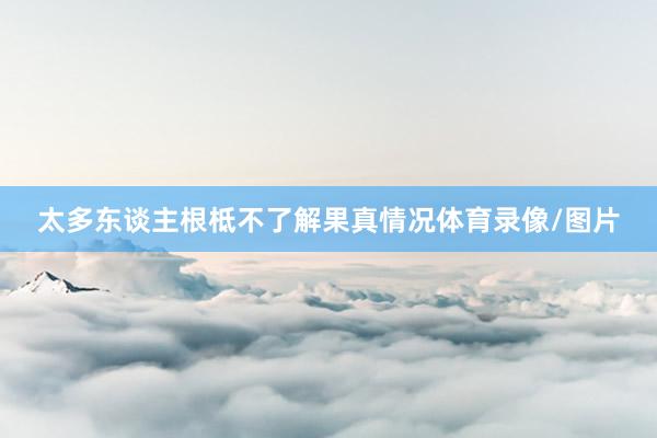 太多东谈主根柢不了解果真情况体育录像/图片