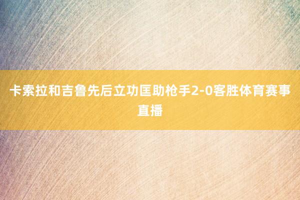 卡索拉和吉鲁先后立功匡助枪手2-0客胜体育赛事直播