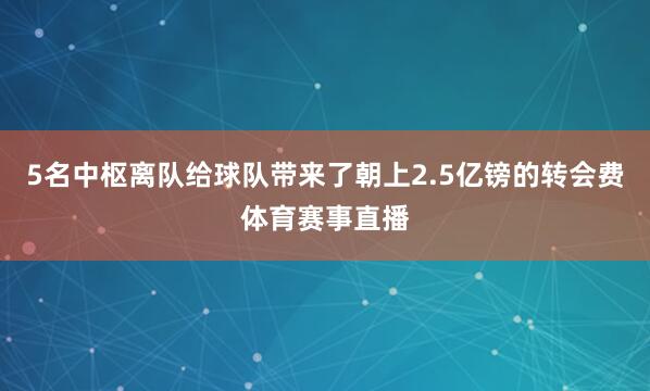 5名中枢离队给球队带来了朝上2.5亿镑的转会费体育赛事直播