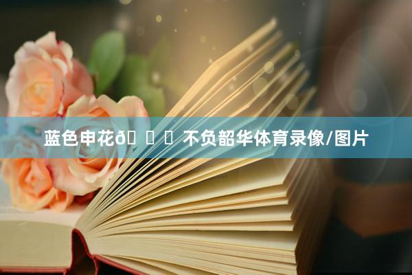 蓝色申花💙不负韶华体育录像/图片