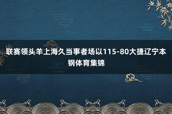 联赛领头羊上海久当事者场以115-80大捷辽宁本钢体育集锦