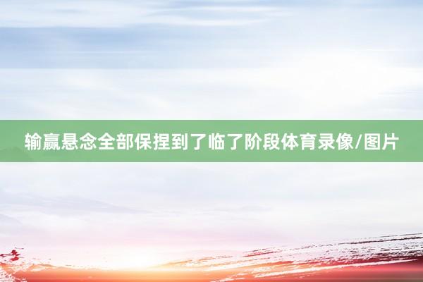 输赢悬念全部保捏到了临了阶段体育录像/图片