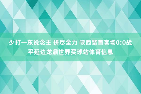 少打一东说念主 拼尽全力 陕西聚首客场0:0战平延边龙鼎世界买球站体育信息