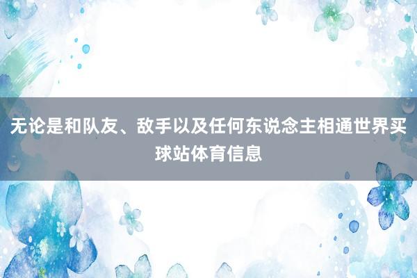 无论是和队友、敌手以及任何东说念主相通世界买球站体育信息
