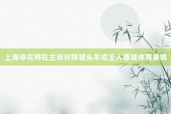 上海申花将在主场对阵领头羊成王人蓉城体育集锦