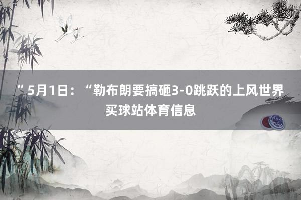 ”5月1日：“勒布朗要搞砸3-0跳跃的上风世界买球站体育信息
