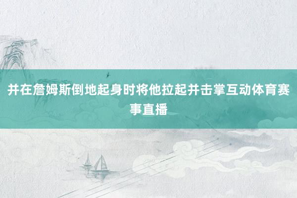 并在詹姆斯倒地起身时将他拉起并击掌互动体育赛事直播