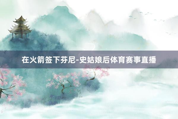 在火箭签下芬尼-史姑娘后体育赛事直播