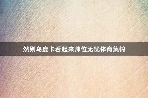 然则乌度卡看起来帅位无忧体育集锦