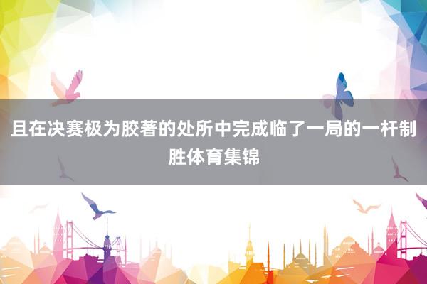 且在决赛极为胶著的处所中完成临了一局的一杆制胜体育集锦