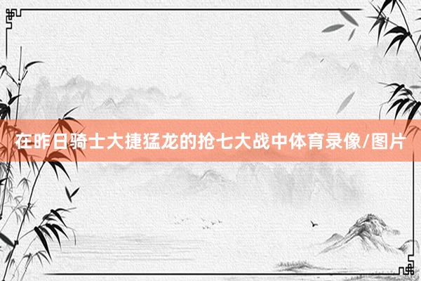 在昨日骑士大捷猛龙的抢七大战中体育录像/图片