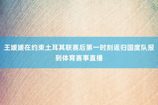 王媛媛在约束土耳其联赛后第一时刻返归国度队报到体育赛事直播