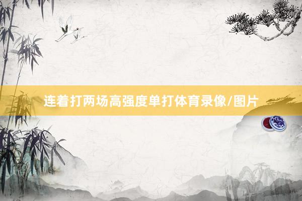 连着打两场高强度单打体育录像/图片