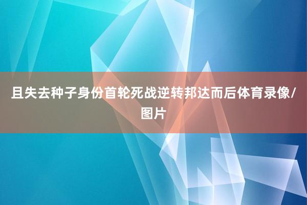且失去种子身份首轮死战逆转邦达而后体育录像/图片