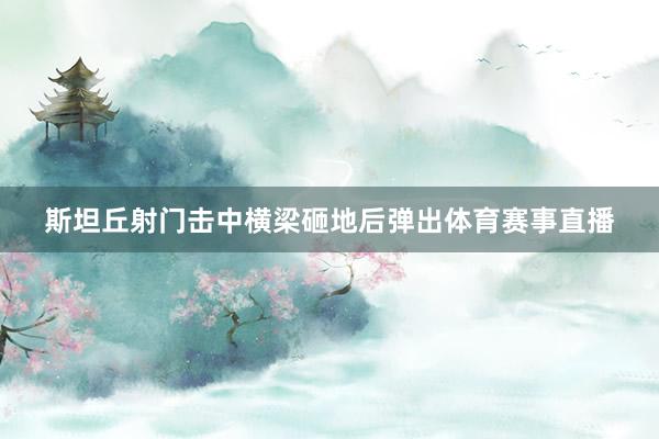 斯坦丘射门击中横梁砸地后弹出体育赛事直播