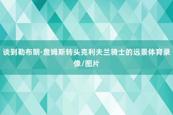 谈到勒布朗·詹姆斯转头克利夫兰骑士的远景体育录像/图片